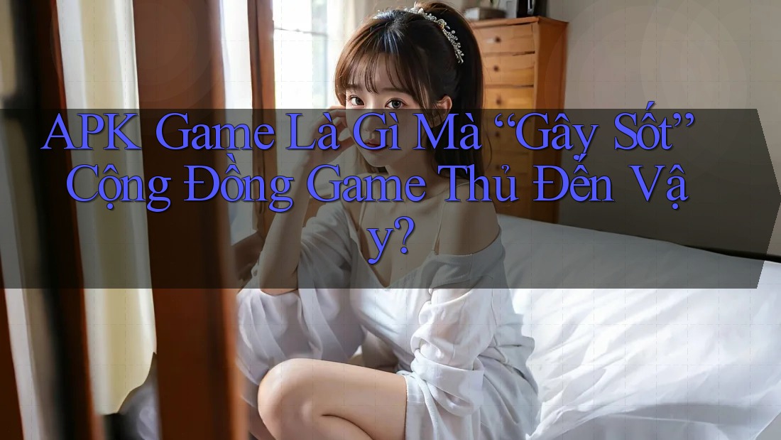 APK Game Là Gì Mà “Gây Sốt” Cộng Đồng Game Thủ Đến Vậy?