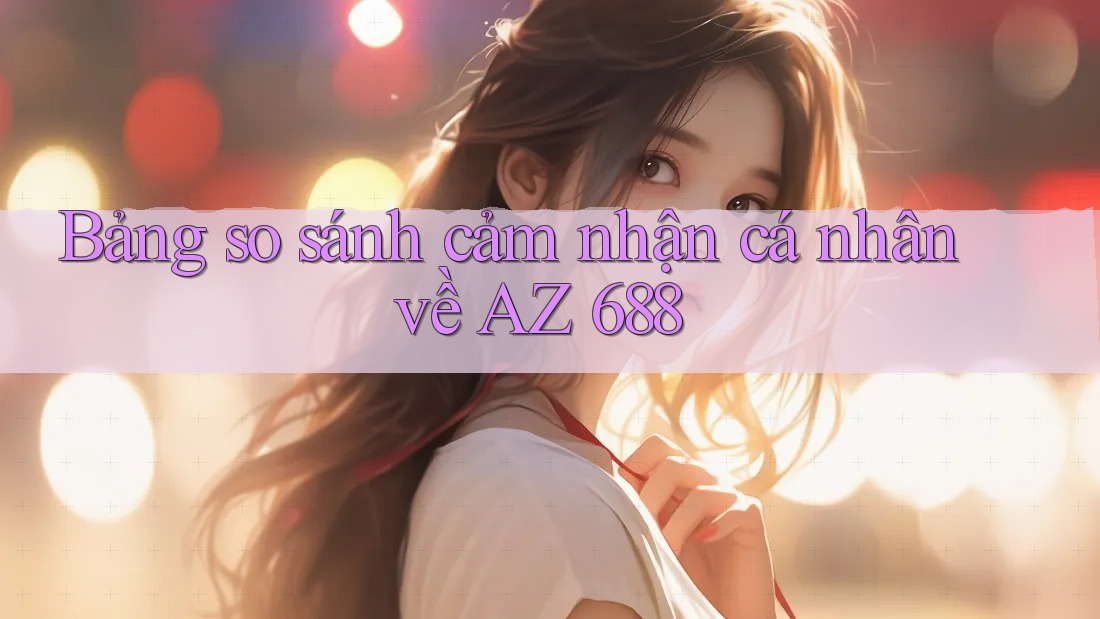 Bảng so sánh cảm nhận cá nhân về AZ 688 Bảng so sánh cảm nhận cá nhân về AZ 688