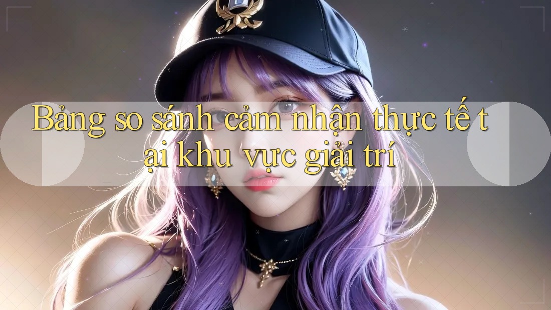 Bảng so sánh cảm nhận thực tế tại khu vực giải trí Bảng so sánh cảm nhận thực tế tại khu vực giải trí