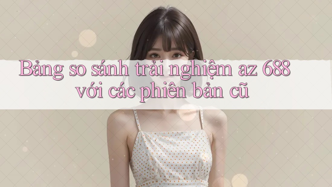 Bảng so sánh trải nghiệm az 688 với các phiên bản cũ Bảng so sánh trải nghiệm az 688 với các phiên bản cũ