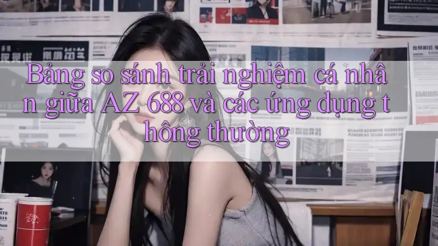 Bảng so sánh trải nghiệm cá nhân giữa AZ 688 và các ứng dụng thông thường