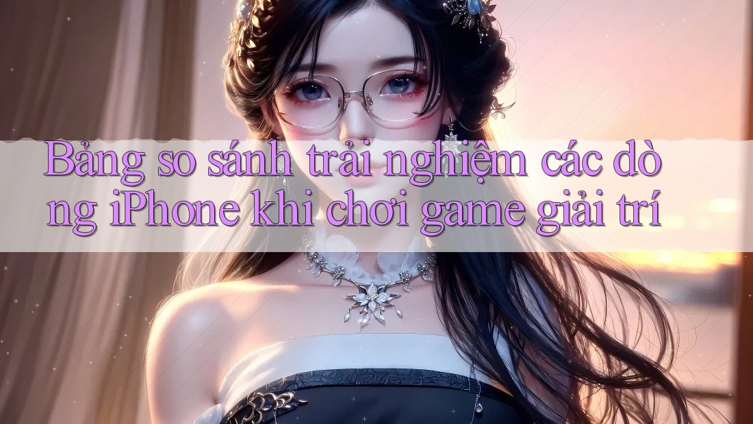 Bảng so sánh trải nghiệm các dòng iPhone khi chơi game giải trí Bảng so sánh trải nghiệm các dòng iPhone khi chơi game giải trí