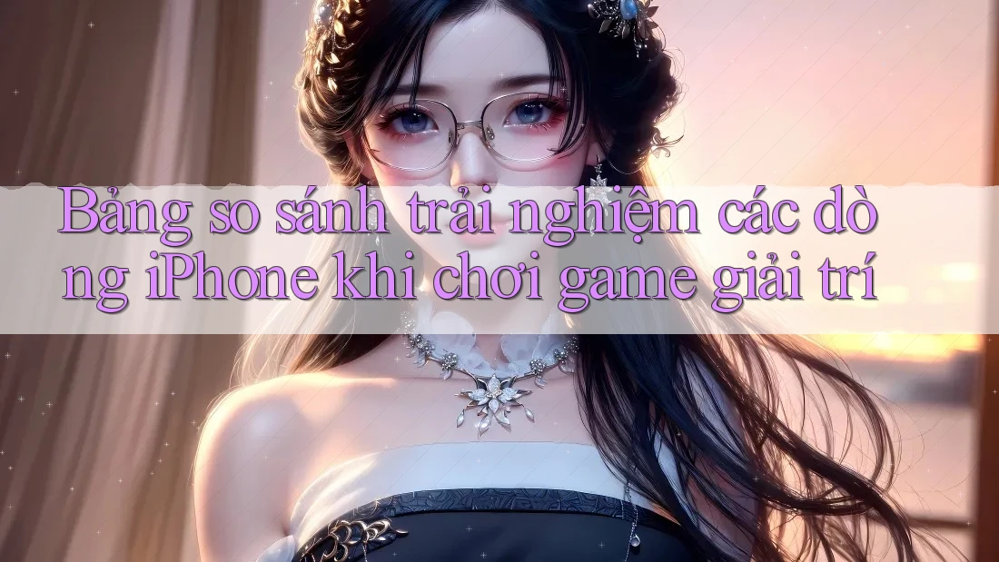 Bảng so sánh trải nghiệm các dòng iPhone khi chơi game giải trí Bảng so sánh trải nghiệm các dòng iPhone khi chơi game giải trí
