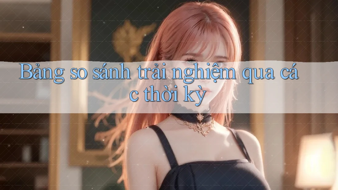 Bảng so sánh trải nghiệm qua các thời kỳ Bảng so sánh trải nghiệm qua các thời kỳ