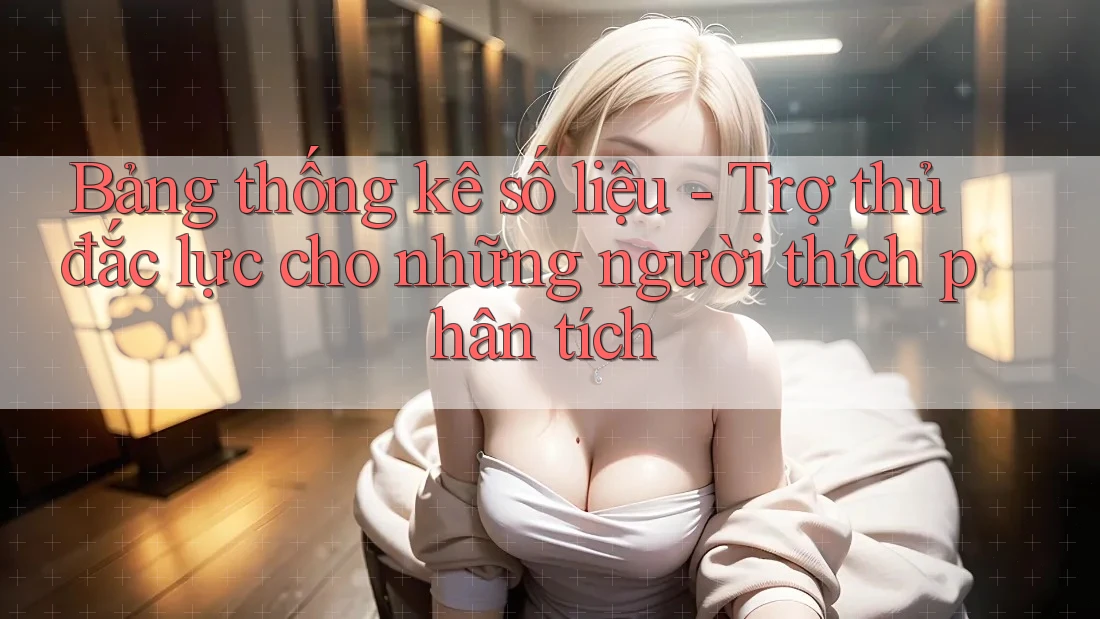 Bảng thống kê số liệu - Trợ thủ đắc lực cho những người thích phân tích