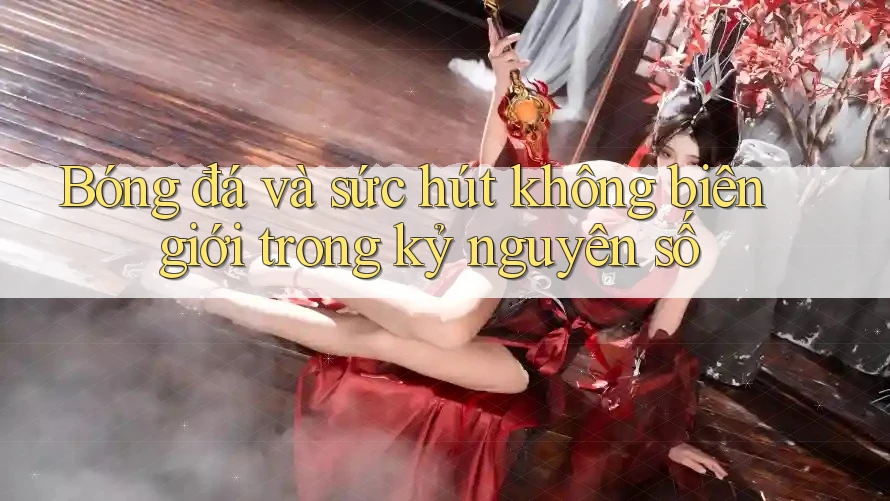 Bóng đá và sức hút không biên giới trong kỷ nguyên số Bóng đá và sức hút không biên giới trong kỷ nguyên số