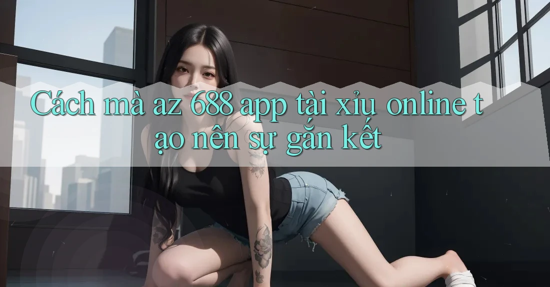 Cách mà az 688 app tài xỉu online tạo nên sự gắn kết