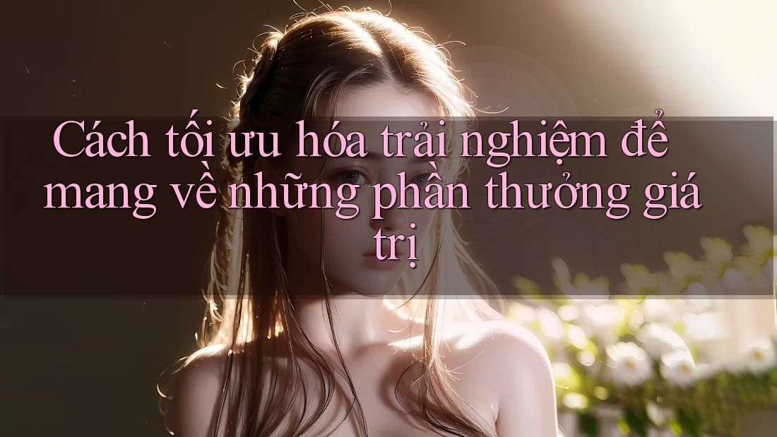 Cách tối ưu hóa trải nghiệm để mang về những phần thưởng giá trị