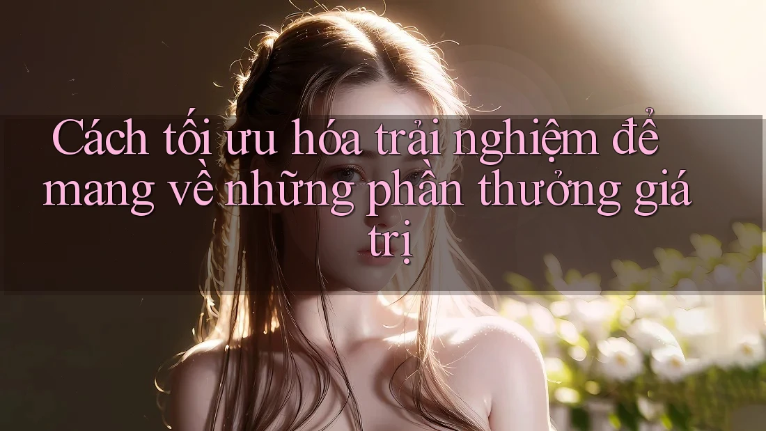 Cách tối ưu hóa trải nghiệm để mang về những phần thưởng giá trị Cách tối ưu hóa trải nghiệm để mang về những phần thưởng giá trị