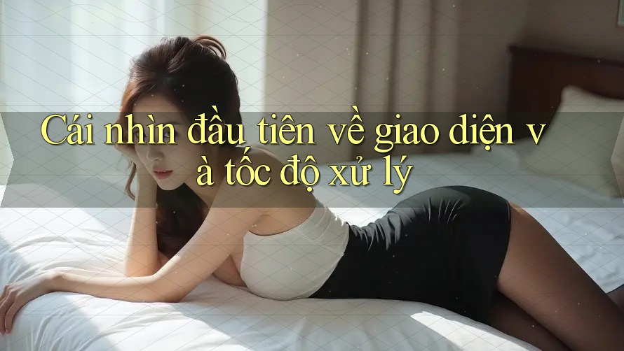 Cái nhìn đầu tiên về giao diện và tốc độ xử lý Cái nhìn đầu tiên về giao diện và tốc độ xử lý