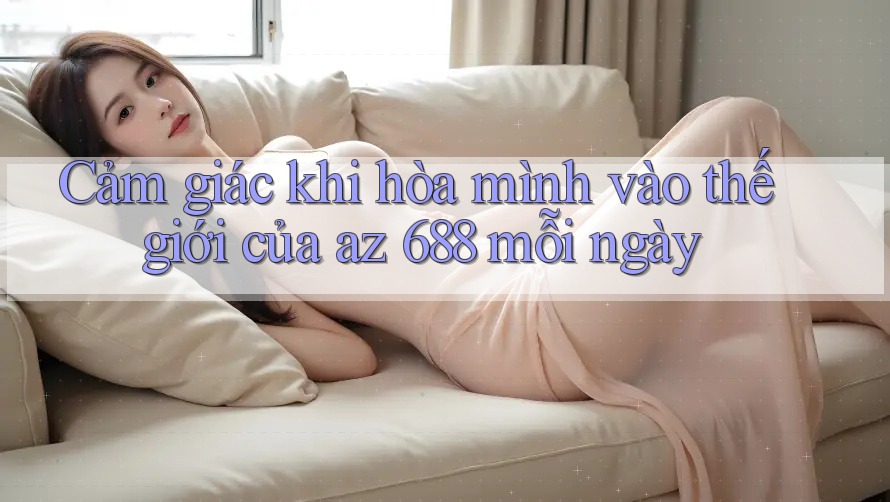 Cảm giác khi hòa mình vào thế giới của az 688 mỗi ngày