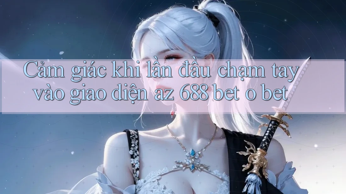 Cảm giác khi lần đầu chạm tay vào giao diện az 688 bet o bet Cảm giác khi lần đầu chạm tay vào giao diện az 688 bet o bet
