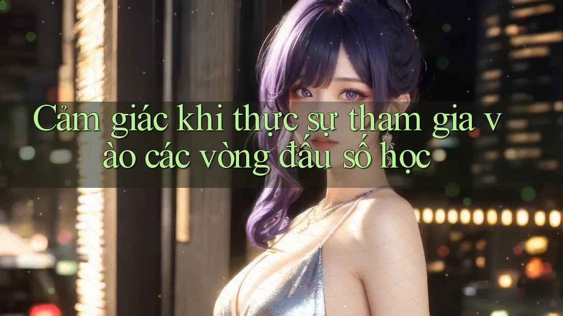 Cảm giác khi thực sự tham gia vào các vòng đấu số học Cảm giác khi thực sự tham gia vào các vòng đấu số học