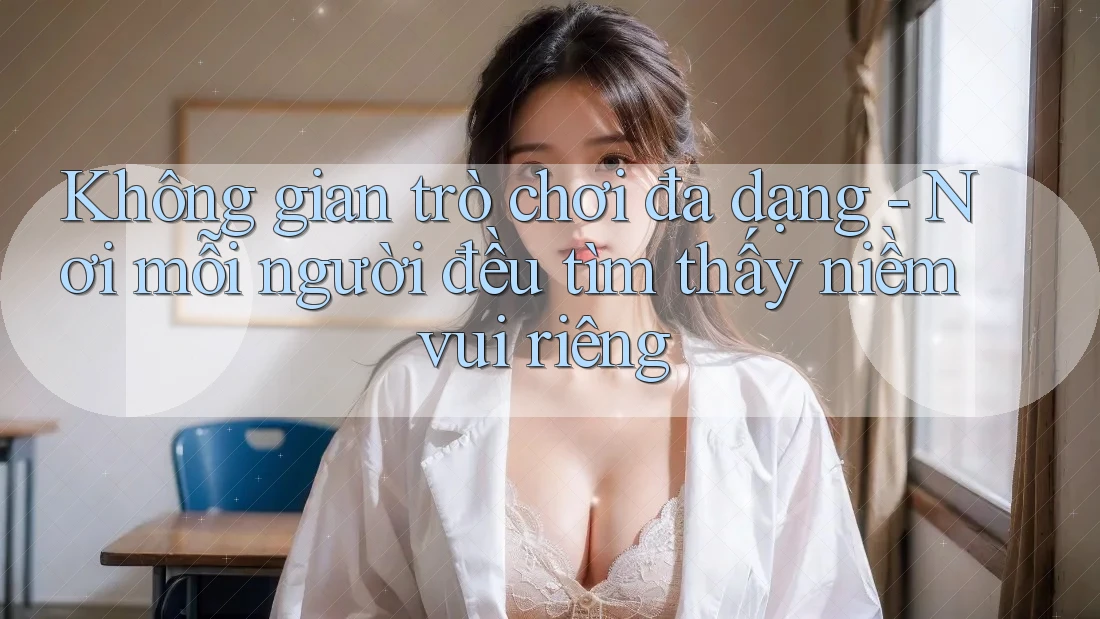 Không gian trò chơi đa dạng - Nơi mỗi người đều tìm thấy niềm vui riêng