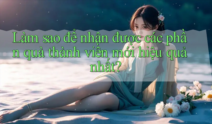 Làm sao để nhận được các phần quà thành viên mới hiệu quả nhất?