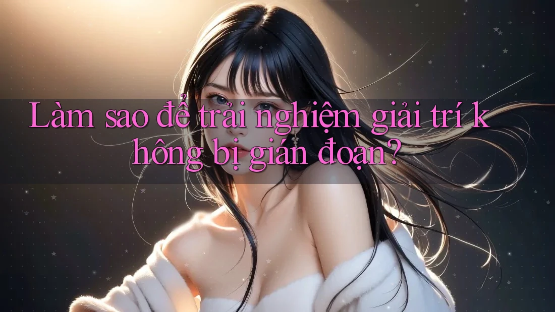 Làm sao để trải nghiệm giải trí không bị gián đoạn?