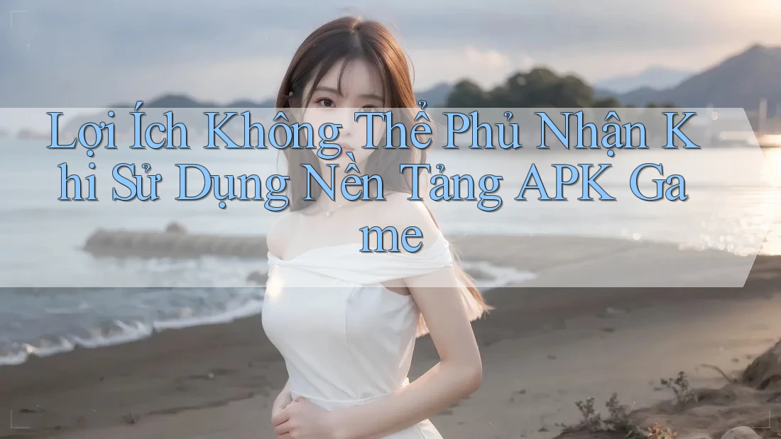Lợi Ích Không Thể Phủ Nhận Khi Sử Dụng Nền Tảng APK Game