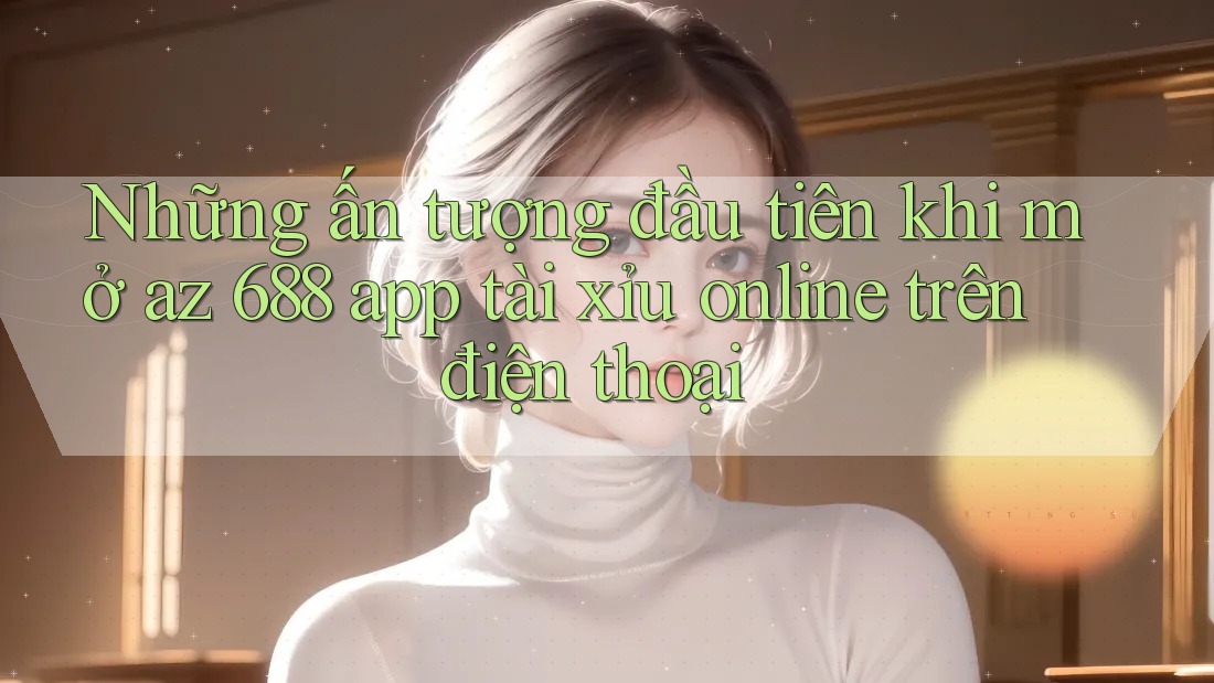 Những ấn tượng đầu tiên khi mở az 688 app tài xỉu online trên điện thoại