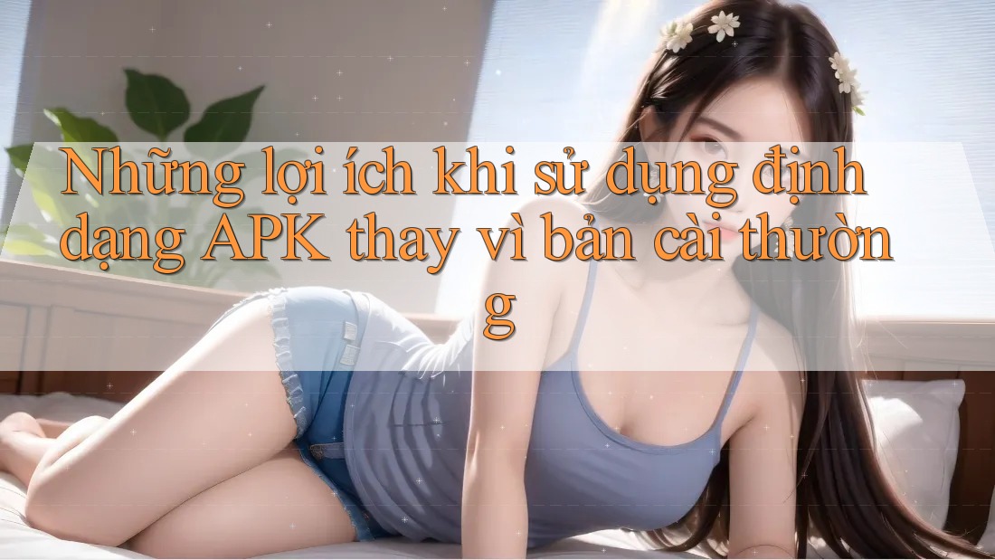 Những lợi ích khi sử dụng định dạng APK thay vì bản cài thường