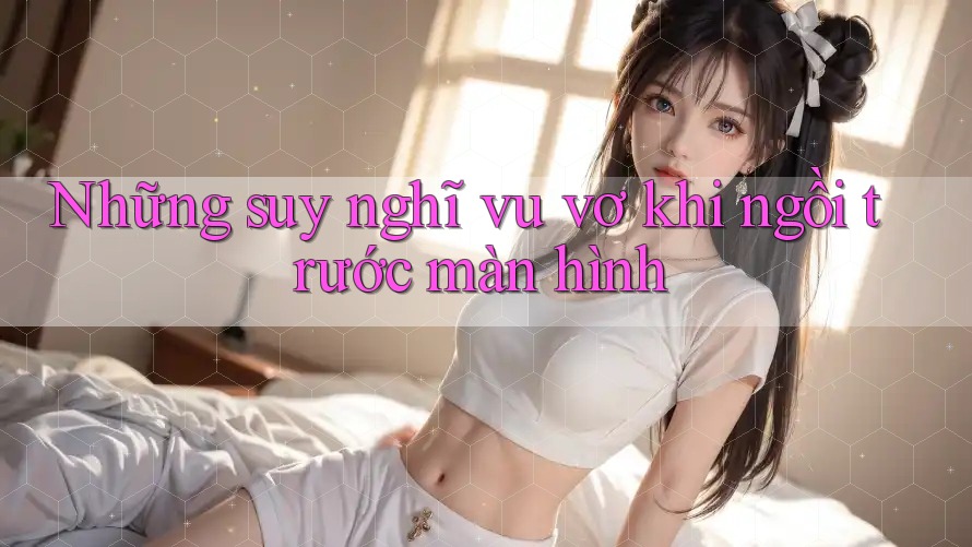 Những suy nghĩ vu vơ khi ngồi trước màn hình Những suy nghĩ vu vơ khi ngồi trước màn hình