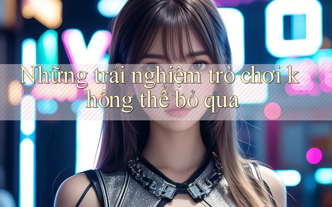 Những trải nghiệm trò chơi không thể bỏ qua Những trải nghiệm trò chơi không thể bỏ qua