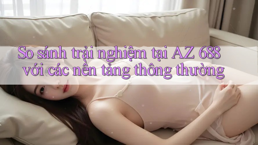 So sánh trải nghiệm tại AZ 688 với các nền tảng thông thường So sánh trải nghiệm tại AZ 688 với các nền tảng thông thường
