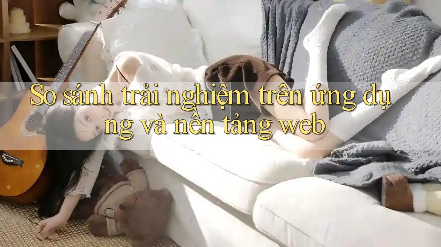 So sánh trải nghiệm trên ứng dụng và nền tảng web So sánh trải nghiệm trên ứng dụng và nền tảng web