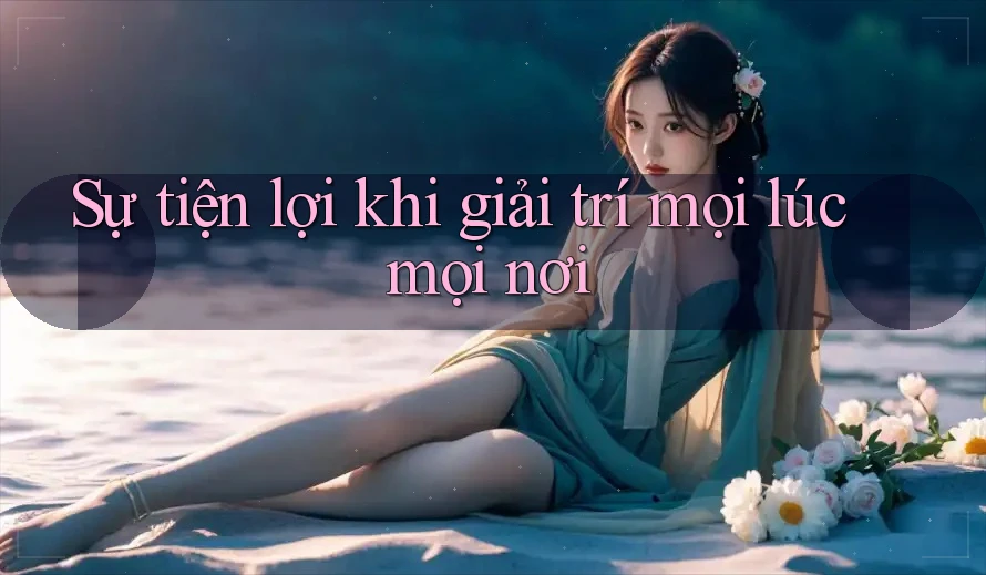 Sự tiện lợi khi giải trí mọi lúc mọi nơi