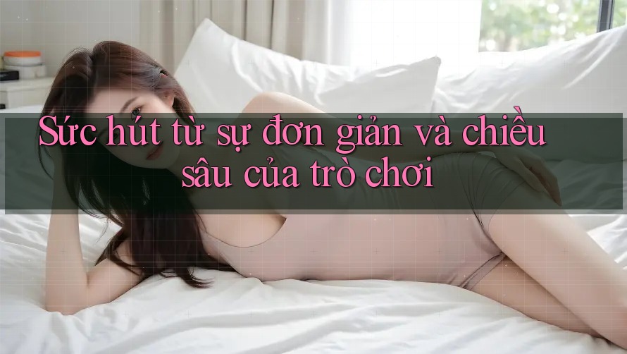 Sức hút từ sự đơn giản và chiều sâu của trò chơi Sức hút từ sự đơn giản và chiều sâu của trò chơi