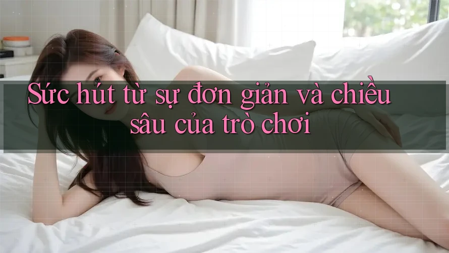 Sức hút từ sự đơn giản và chiều sâu của trò chơi Sức hút từ sự đơn giản và chiều sâu của trò chơi