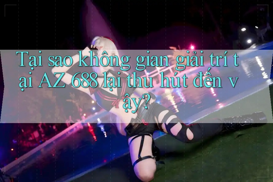 Tại sao không gian giải trí tại AZ 688 lại thu hút đến vậy?