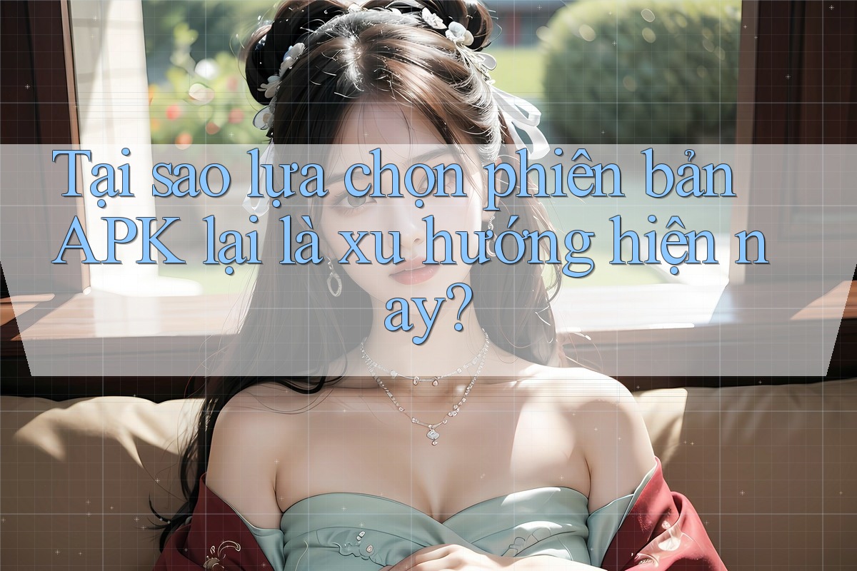 Tại sao lựa chọn phiên bản APK lại là xu hướng hiện nay?