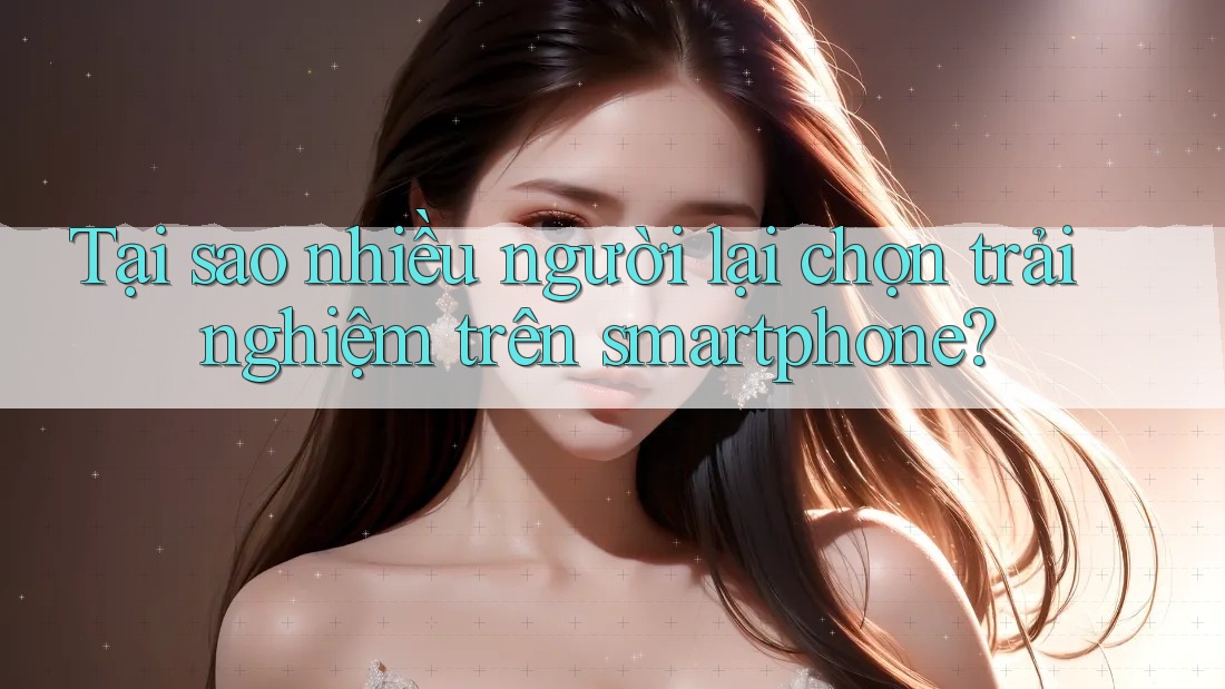 Tại sao nhiều người lại chọn trải nghiệm trên smartphone?