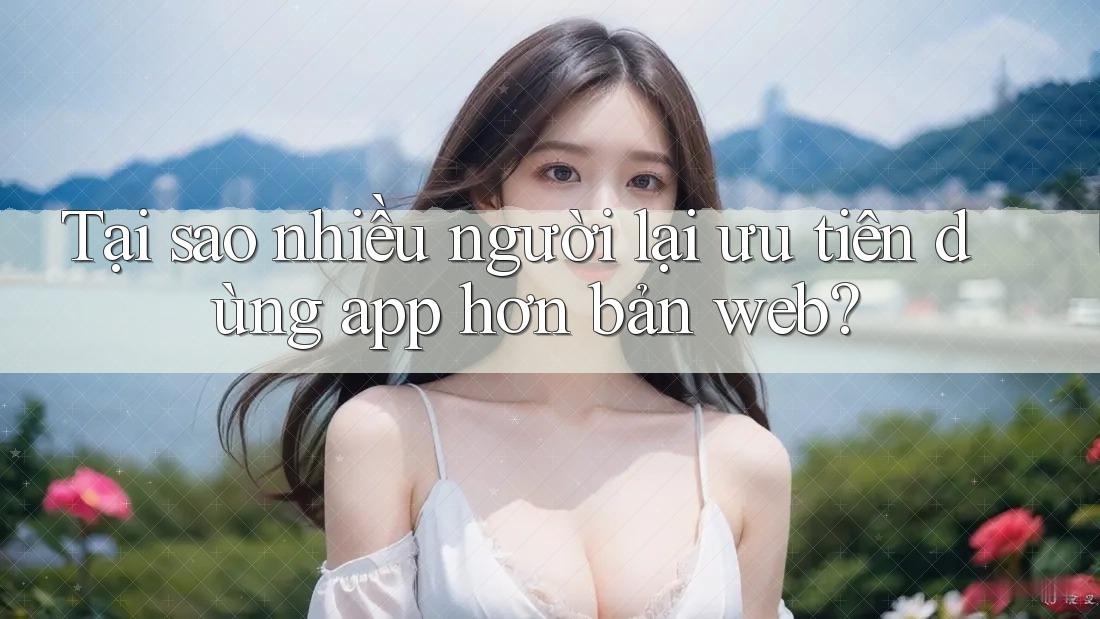 Tại sao nhiều người lại ưu tiên dùng app hơn bản web?