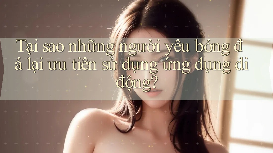 Tại sao những người yêu bóng đá lại ưu tiên sử dụng ứng dụng di động? Tại sao những người yêu bóng đá lại ưu tiên sử dụng ứng dụng di động?