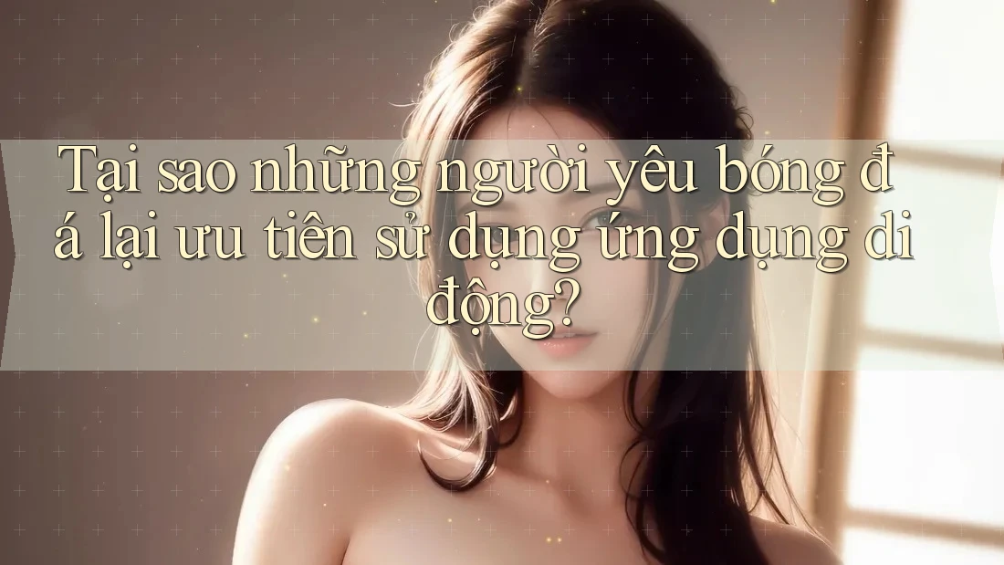 Tại sao những người yêu bóng đá lại ưu tiên sử dụng ứng dụng di động? Tại sao những người yêu bóng đá lại ưu tiên sử dụng ứng dụng di động?