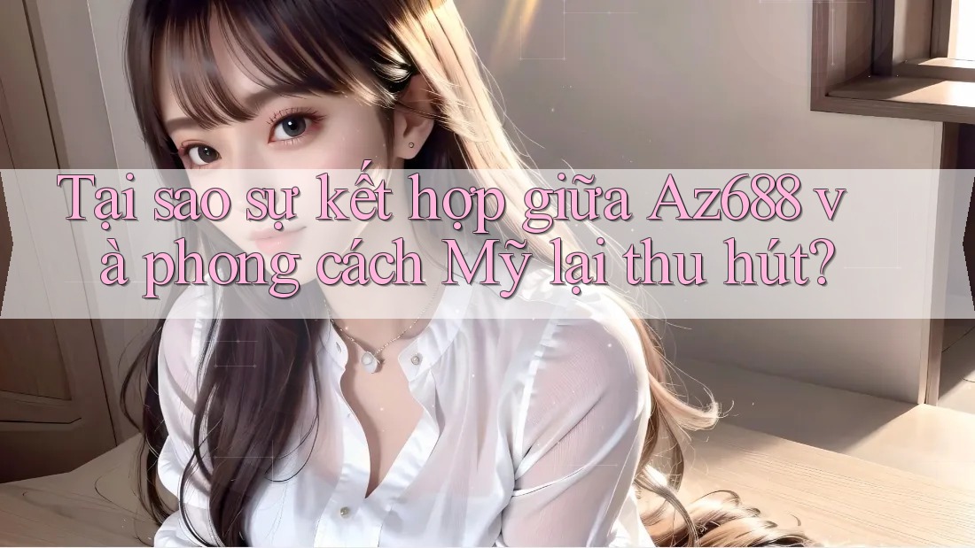 Tại sao sự kết hợp giữa Az688 và phong cách Mỹ lại thu hút? Tại sao sự kết hợp giữa Az688 và phong cách Mỹ lại thu hút?