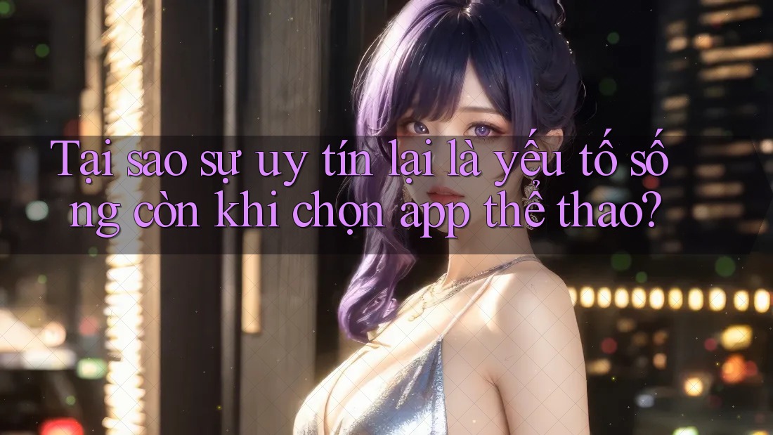 Tại sao sự uy tín lại là yếu tố sống còn khi chọn app thể thao?