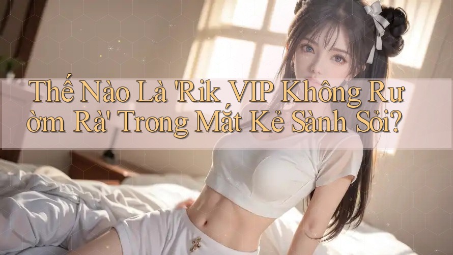 Thế Nào Là 'Rik VIP Không Rườm Rà' Trong Mắt Kẻ Sành Sỏi?