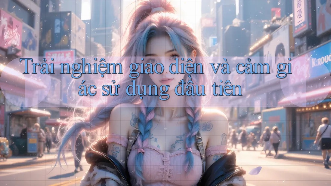 Trải nghiệm giao diện và cảm giác sử dụng đầu tiên Trải nghiệm giao diện và cảm giác sử dụng đầu tiên