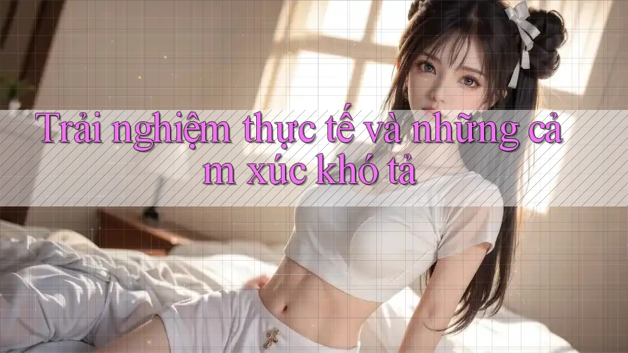 Trải nghiệm thực tế và những cảm xúc khó tả Trải nghiệm thực tế và những cảm xúc khó tả